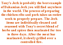 Text Box: Tony�s Jerk is probably the best example of Bahamian Jerk you will find anywhere in the world. The process of preparing the chicken ribs and pork takes an entire week to properly prepare. The Jerk items are individually cleaned and seasoned with Tony�s secret blend of herbs and spices then marinated for two to three days. After the meat has marinated, it slowly grilled over a controlled fire.